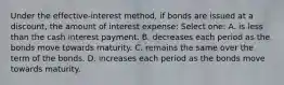 Under the effective-interest method, if bonds are issued at a discount, the amount of interest expense: Select one: A. is less than the cash interest payment. B. decreases each period as the bonds move towards maturity. C. remains the same over the term of the bonds. D. increases each period as the bonds move towards maturity.