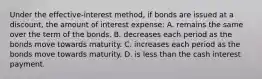 Under the effective-interest ​method, if bonds are issued at a​ discount, the amount of interest​ expense: A. remains the same over the term of the bonds. B. decreases each period as the bonds move towards maturity. C. increases each period as the bonds move towards maturity. D. is less than the cash interest payment.