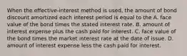 When the​ effective-interest method is​ used, the amount of bond discount amortized each interest period is equal to the A. face value of the bond times the stated interest rate. B. amount of interest expense plus the cash paid for interest. C. face value of the bond times the market interest rate at the date of issue. D. amount of interest expense less the cash paid for interest.