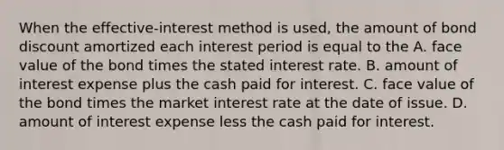 When the​ effective-interest method is​ used, the amount of bond discount amortized each interest period is equal to the A. face value of the bond times the stated interest rate. B. amount of interest expense plus the cash paid for interest. C. face value of the bond times the market interest rate at the date of issue. D. amount of interest expense less the cash paid for interest.