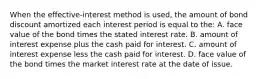 When the​ effective-interest method is​ used, the amount of bond discount amortized each interest period is equal to the: A. face value of the bond times the stated interest rate. B. amount of interest expense plus the cash paid for interest. C. amount of interest expense less the cash paid for interest. D. face value of the bond times the market interest rate at the date of issue.