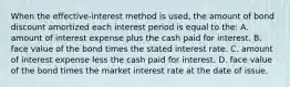 When the​ effective-interest method is​ used, the amount of bond discount amortized each interest period is equal to the: A. amount of interest expense plus the cash paid for interest. B. face value of the bond times the stated interest rate. C. amount of interest expense less the cash paid for interest. D. face value of the bond times the market interest rate at the date of issue.