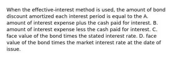 When the​ effective-interest method is​ used, the amount of bond discount amortized each interest period is equal to the A. amount of interest expense plus the cash paid for interest. B. amount of interest expense less the cash paid for interest. C. face value of the bond times the stated interest rate. D. face value of the bond times the market interest rate at the date of issue.