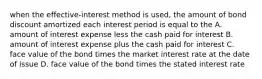 when the effective-interest method is used, the amount of bond discount amortized each interest period is equal to the A. amount of interest expense less the cash paid for interest B. amount of interest expense plus the cash paid for interest C. face value of the bond times the market interest rate at the date of issue D. face value of the bond times the stated interest rate