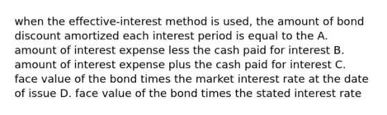 when the effective-interest method is used, the amount of bond discount amortized each interest period is equal to the A. amount of interest expense less the cash paid for interest B. amount of interest expense plus the cash paid for interest C. face value of the bond times the market interest rate at the date of issue D. face value of the bond times the stated interest rate