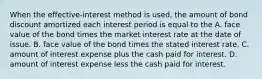 When the​ effective-interest method is​ used, the amount of bond discount amortized each interest period is equal to the A. face value of the bond times the market interest rate at the date of issue. B. face value of the bond times the stated interest rate. C. amount of interest expense plus the cash paid for interest. D. amount of interest expense less the cash paid for interest.