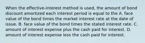 When the​ effective-interest method is​ used, the amount of bond discount amortized each interest period is equal to the A. face value of the bond times the market interest rate at the date of issue. B. face value of the bond times the stated interest rate. C. amount of interest expense plus the cash paid for interest. D. amount of interest expense less the cash paid for interest.