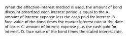 When the​ effective-interest method is​ used, the amount of bond discount amortized each interest period is equal to the A. amount of interest expense less the cash paid for interest. B. face value of the bond times the market interest rate at the date of issue. C. amount of interest expense plus the cash paid for interest. D. face value of the bond times the stated interest rate.