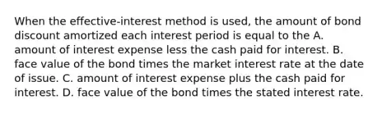 When the​ effective-interest method is​ used, the amount of bond discount amortized each interest period is equal to the A. amount of interest expense less the cash paid for interest. B. face value of the bond times the market interest rate at the date of issue. C. amount of interest expense plus the cash paid for interest. D. face value of the bond times the stated interest rate.