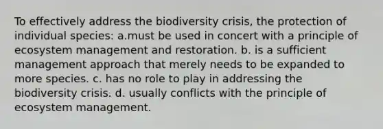 To effectively address the biodiversity crisis, the protection of individual species: a.must be used in concert with a principle of ecosystem management and restoration. b. is a sufficient management approach that merely needs to be expanded to more species. c. has no role to play in addressing the biodiversity crisis. d. usually conflicts with the principle of ecosystem management.