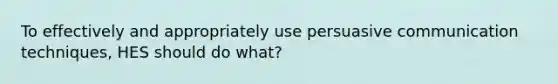 To effectively and appropriately use persuasive communication techniques, HES should do what?