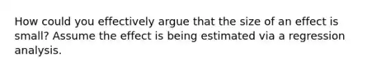 How could you effectively argue that the size of an effect is small? Assume the effect is being estimated via a regression analysis.