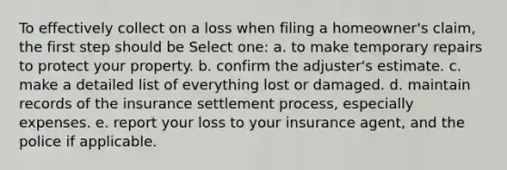 To effectively collect on a loss when filing a homeowner's claim, the first step should be Select one: a. to make temporary repairs to protect your property. b. confirm the adjuster's estimate. c. make a detailed list of everything lost or damaged. d. maintain records of the insurance settlement process, especially expenses. e. report your loss to your insurance agent, and the police if applicable.