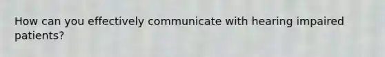 How can you effectively communicate with hearing impaired patients?