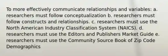 To more effectively communicate relationships and variables: a. researchers must follow conceptualization b. researchers must follow constructs and relationships. c. researchers must use the North American Industry Classification System (NAICS). d. researchers must use the Editors and Publishers Market Guide e. researchers must use the Community Source Book of Zip Code Demographics