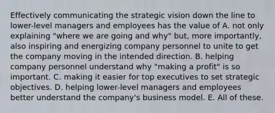 Effectively communicating the strategic vision down the line to lower-level managers and employees has the value of A. not only explaining "where we are going and why" but, more importantly, also inspiring and energizing company personnel to unite to get the company moving in the intended direction. B. helping company personnel understand why "making a profit" is so important. C. making it easier for top executives to set strategic objectives. D. helping lower-level managers and employees better understand the company's business model. E. All of these.