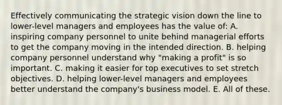 Effectively communicating the strategic vision down the line to lower-level managers and employees has the value of: A. inspiring company personnel to unite behind managerial efforts to get the company moving in the intended direction. B. helping company personnel understand why "making a profit" is so important. C. making it easier for top executives to set stretch objectives. D. helping lower-level managers and employees better understand the company's business model. E. All of these.