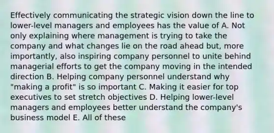 Effectively communicating the strategic vision down the line to lower-level managers and employees has the value of A. Not only explaining where management is trying to take the company and what changes lie on the road ahead but, more importantly, also inspiring company personnel to unite behind managerial efforts to get the company moving in the intended direction B. Helping company personnel understand why "making a profit" is so important C. Making it easier for top executives to set stretch objectives D. Helping lower-level managers and employees better understand the company's business model E. All of these