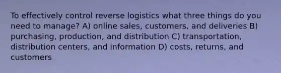 To effectively control reverse logistics what three things do you need to manage? A) online sales, customers, and deliveries B) purchasing, production, and distribution C) transportation, distribution centers, and information D) costs, returns, and customers