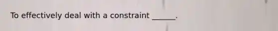 To effectively deal with a constraint ______.