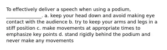 To effectively deliver a speech when using a podium, _______________. a. keep your head down and avoid making eye contact with the audience b. try to keep your arms and legs in a stiff position c. make movements at appropriate times to emphasize key points d. stand rigidly behind the podium and never make any movements