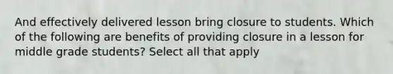 And effectively delivered lesson bring closure to students. Which of the following are benefits of providing closure in a lesson for middle grade students? Select all that apply