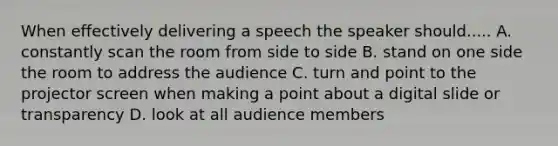 When effectively delivering a speech the speaker should..... A. constantly scan the room from side to side B. stand on one side the room to address the audience C. turn and point to the projector screen when making a point about a digital slide or transparency D. look at all audience members