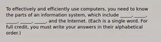 To effectively and efficiently use computers, you need to know the parts of an information system, which include _____, _____, _____, _____, _____, and the Internet. (Each is a single word. For full credit, you must write your answers in their alphabetical order.)