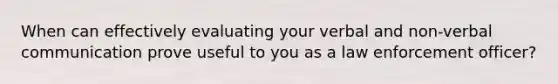 When can effectively evaluating your verbal and non-verbal communication prove useful to you as a law enforcement officer?