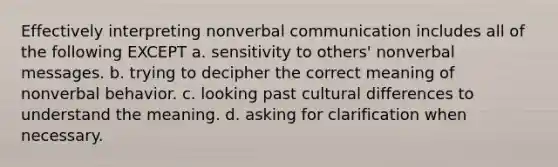 Effectively interpreting nonverbal communication includes all of the following EXCEPT a. sensitivity to others' nonverbal messages. b. trying to decipher the correct meaning of nonverbal behavior. c. looking past cultural differences to understand the meaning. d. asking for clarification when necessary.