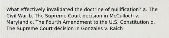 What effectively invalidated the doctrine of nullification? a. The Civil War b. The Supreme Court decision in McCulloch v. Maryland c. The Fourth Amendment to the U.S. Constitution d. The Supreme Court decision in Gonzales v. Raich