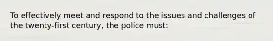 To effectively meet and respond to the issues and challenges of the twenty-first century, the police must: