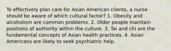 To effectively plan care for Asian American clients, a nurse should be aware of which cultural factor? 1. Obesity and alcoholism are common problems. 2. Older people maintain positions of authority within the culture. 3. Tai and chi are the fundamental concepts of Asian health practices. 4. Asian Americans are likely to seek psychiatric help.