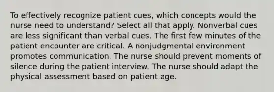 To effectively recognize patient cues, which concepts would the nurse need to understand? Select all that apply. Nonverbal cues are less significant than verbal cues. The first few minutes of the patient encounter are critical. A nonjudgmental environment promotes communication. The nurse should prevent moments of silence during the patient interview. The nurse should adapt the physical assessment based on patient age.