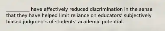 __________ have effectively reduced discrimination in the sense that they have helped limit reliance on educators' subjectively biased judgments of students' academic potential.