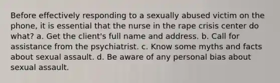 Before effectively responding to a sexually abused victim on the phone, it is essential that the nurse in the rape crisis center do what? a. Get the client's full name and address. b. Call for assistance from the psychiatrist. c. Know some myths and facts about sexual assault. d. Be aware of any personal bias about sexual assault.