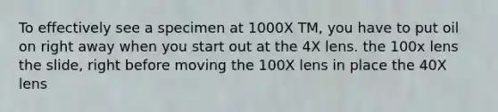 To effectively see a specimen at 1000X TM, you have to put oil on right away when you start out at the 4X lens. the 100x lens the slide, right before moving the 100X lens in place the 40X lens