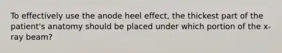 To effectively use the anode heel effect, the thickest part of the patient's anatomy should be placed under which portion of the x-ray beam?