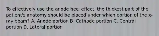 To effectively use the anode heel effect, the thickest part of the patient's anatomy should be placed under which portion of the x-ray beam? A. Anode portion B. Cathode portion C. Central portion D. Lateral portion