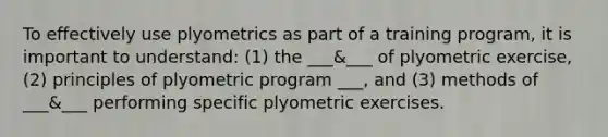 To effectively use plyometrics as part of a training program, it is important to understand: (1) the ___&___ of plyometric exercise, (2) principles of plyometric program ___, and (3) methods of ___&___ performing specific plyometric exercises.