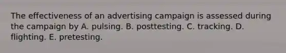 The effectiveness of an advertising campaign is assessed during the campaign by A. pulsing. B. posttesting. C. tracking. D. flighting. E. pretesting.