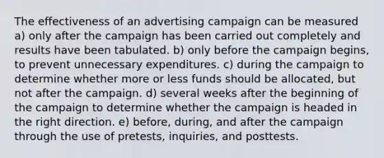 The effectiveness of an advertising campaign can be measured a) only after the campaign has been carried out completely and results have been tabulated. b) only before the campaign begins, to prevent unnecessary expenditures. c) during the campaign to determine whether more or less funds should be allocated, but not after the campaign. d) several weeks after the beginning of the campaign to determine whether the campaign is headed in the right direction. e) before, during, and after the campaign through the use of pretests, inquiries, and posttests.