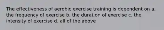 The effectiveness of aerobic exercise training is dependent on a. the frequency of exercise b. the duration of exercise c. the intensity of exercise d. all of the above