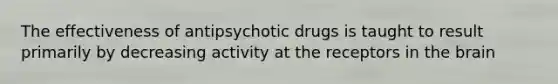 The effectiveness of antipsychotic drugs is taught to result primarily by decreasing activity at the receptors in the brain