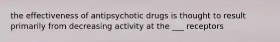 the effectiveness of antipsychotic drugs is thought to result primarily from decreasing activity at the ___ receptors