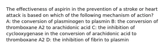 The effectiveness of aspirin in the prevention of a stroke or heart attack is based on which of the following mechanism of action? A: the conversion of plasminogen to plasmin B: the conversion of thromboxane A2 to arachidonic acid C: the inhibition of cyclooxygenase in the conversion of arachidonic acid to thromboxane A2 D: the inhibition of fibrin to plasmin