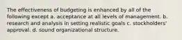 The effectiveness of budgeting is enhanced by all of the following except a. acceptance at all levels of management. b. research and analysis in setting realistic goals c. stockholders' approval. d. sound organizational structure.