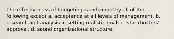 The effectiveness of budgeting is enhanced by all of the following except a. acceptance at all levels of management. b. research and analysis in setting realistic goals c. stockholders' approval. d. sound organizational structure.