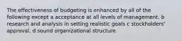The effectiveness of budgeting is enhanced by all of the following except a acceptance at all levels of management. b research and analysis in setting realistic goals c stockholders' approval. d sound organizational structure.