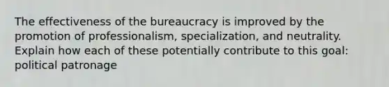 The effectiveness of the bureaucracy is improved by the promotion of professionalism, specialization, and neutrality. Explain how each of these potentially contribute to this goal: political patronage